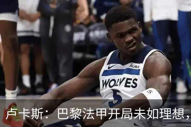 卢卡斯：巴黎法甲开局未如理想，但球队仍渴望逆转夺冠
